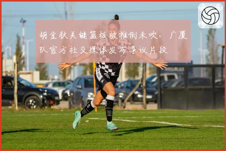 胡金秋关键篮板被推倒未吹，广厦队官方社交媒体发布争议片段