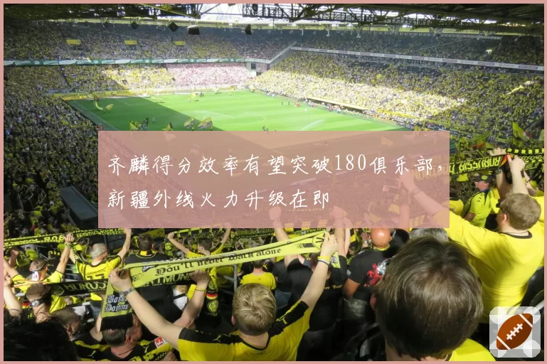 齐麟得分效率有望突破180俱乐部,新疆外线火力升级在即