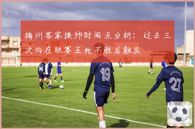 梅州客家换帅时间点分析：过去三次均在联赛五轮不胜后触发