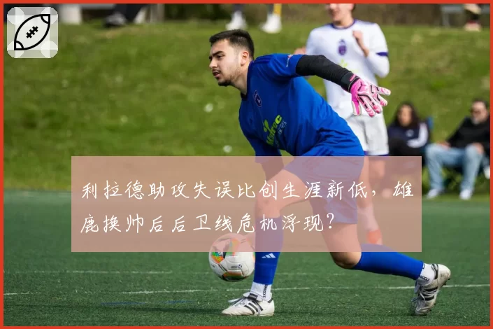 利拉德助攻失误比创生涯新低，雄鹿换帅后后卫线危机浮现？