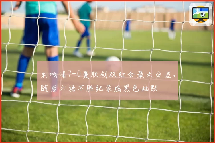 利物浦7-0曼联创双红会最大分差,随后六场不胜纪录成黑色幽默