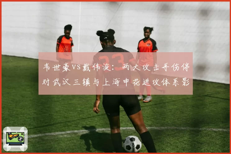 韦世豪vs戴伟浚：两大攻击手伤停对武汉三镇与上海申花进攻体系影响分析