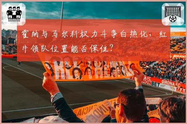 霍纳与马尔科权力斗争白热化,红牛领队位置能否保住?