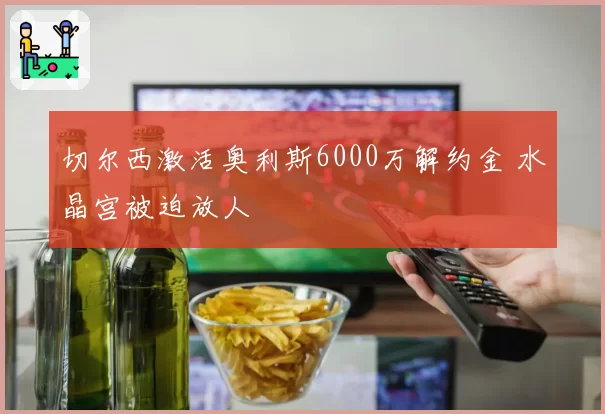 切尔西激活奥利斯6000万解约金 水晶宫被迫放人