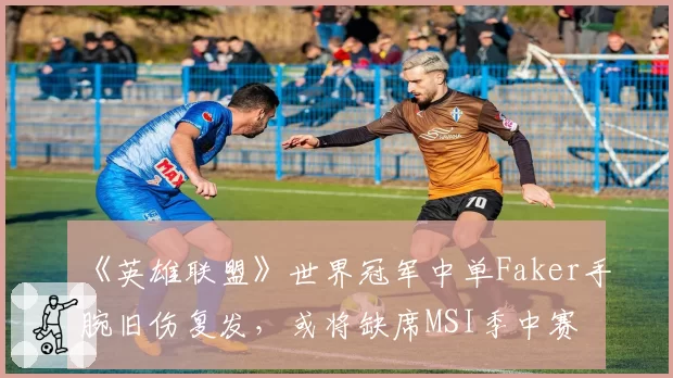《英雄联盟》世界冠军中单Faker手腕旧伤复发，或将缺席MSI季中赛