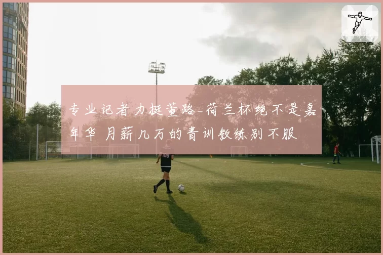 专业记者力挺董路_荷兰杯绝不是嘉年华 月薪几万的青训教练别不服
