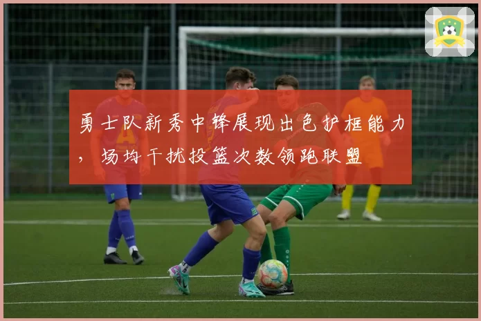 勇士队新秀中锋展现出色护框能力，场均干扰投篮次数领跑联盟