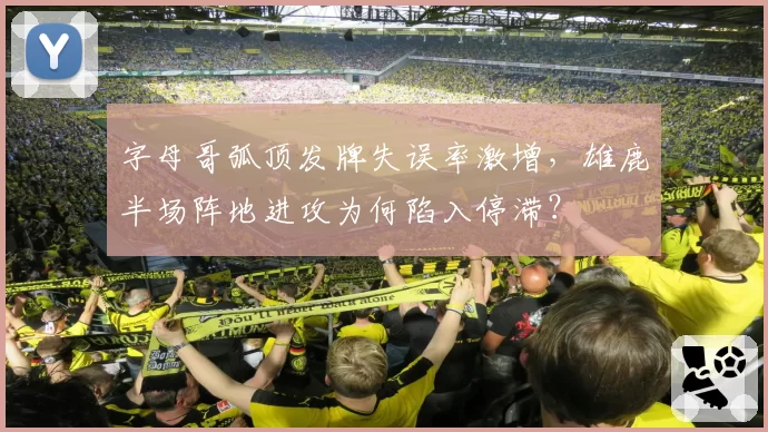 字母哥弧顶发牌失误率激增,雄鹿半场阵地进攻为何陷入停滞?