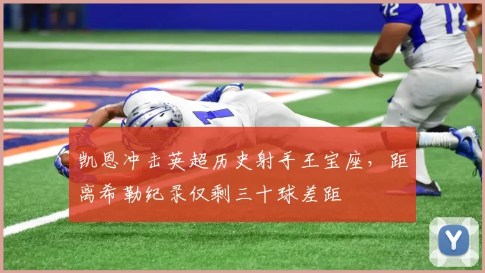 凯恩冲击英超历史射手王宝座，距离希勒纪录仅剩三十球差距