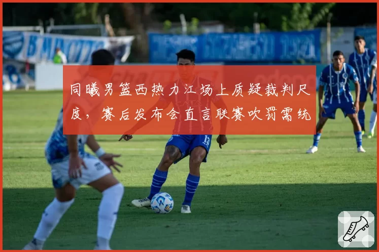 同曦男篮西热力江场上质疑裁判尺度，赛后发布会直言联赛吹罚需统一
