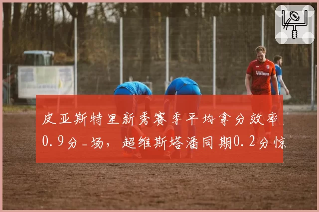 皮亚斯特里新秀赛季平均拿分效率0.9分_场,超维斯塔潘同期0.2分惊艳围场