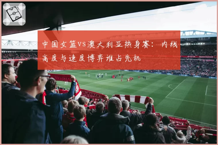 中国女篮vs澳大利亚热身赛：内线高度与速度博弈谁占先机