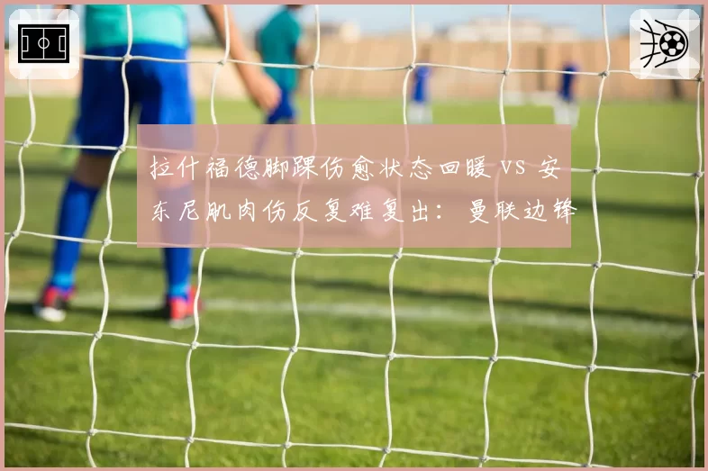 拉什福德脚踝伤愈状态回暖 vs 安东尼肌肉伤反复难复出：曼联边锋伤病恢复效率对决