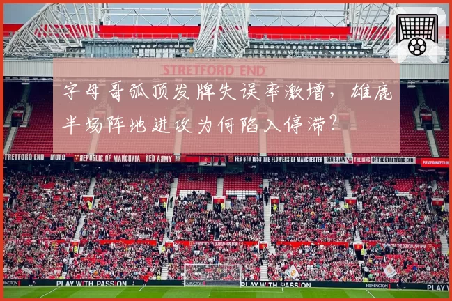 字母哥弧顶发牌失误率激增,雄鹿半场阵地进攻为何陷入停滞?