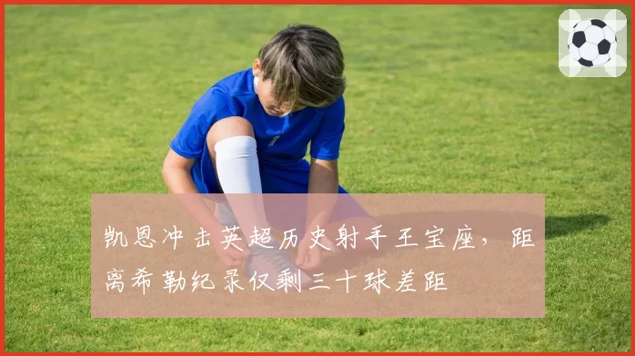 凯恩冲击英超历史射手王宝座，距离希勒纪录仅剩三十球差距