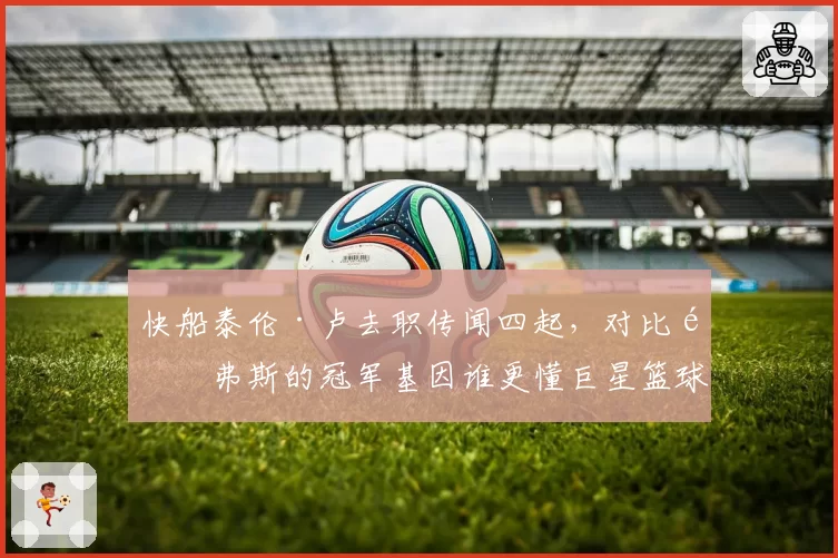 快船泰伦·卢去职传闻四起，对比里弗斯的冠军基因谁更懂巨星篮球