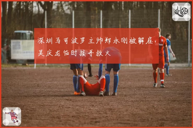 深圳马可波罗主帅郑永刚被解雇，吴庆龙临时接手救火