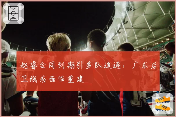 赵睿合同到期引多队追逐，广东后卫线或面临重建
