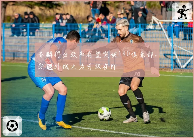 齐麟得分效率有望突破180俱乐部,新疆外线火力升级在即
