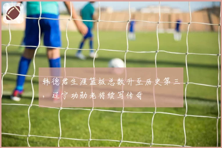 韩德君生涯篮板总数升至历史第三，辽宁功勋老将续写传奇