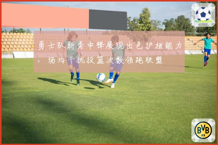 勇士队新秀中锋展现出色护框能力，场均干扰投篮次数领跑联盟