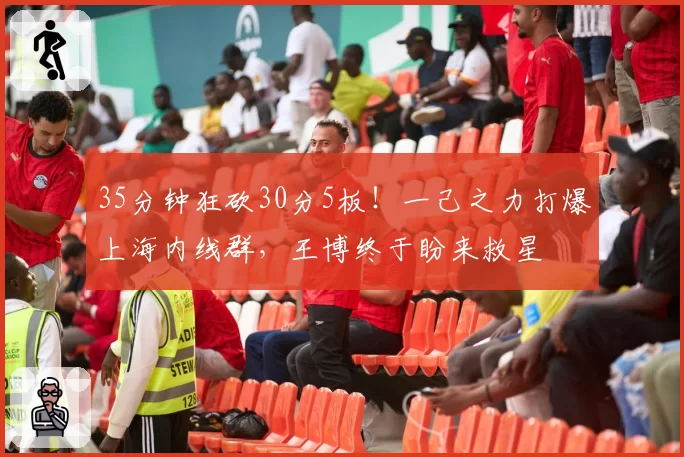 35分钟狂砍30分5板！一己之力打爆上海内线群，王博终于盼来救星