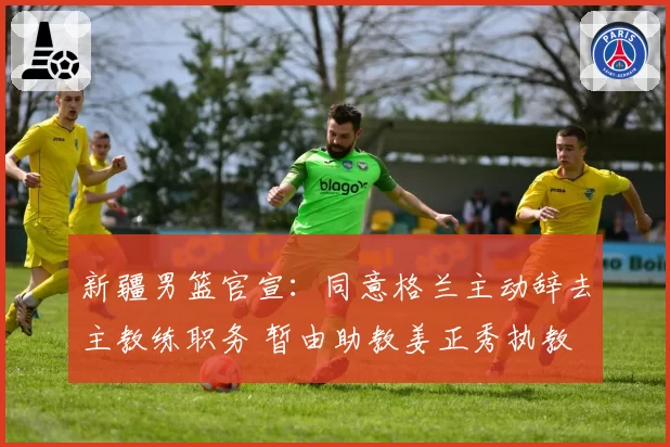 新疆男篮官宣：同意格兰主动辞去主教练职务 暂由助教姜正秀执教