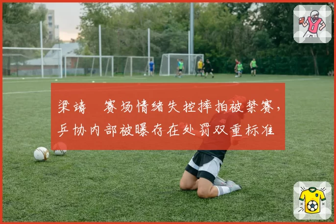梁靖崑赛场情绪失控摔拍被禁赛,乒协内部被曝存在处罚双重标准