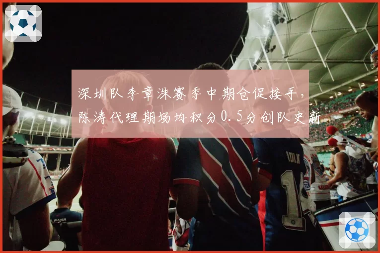 深圳队李章洙赛季中期仓促接手,陈涛代理期场均积分0.5分创队史新低