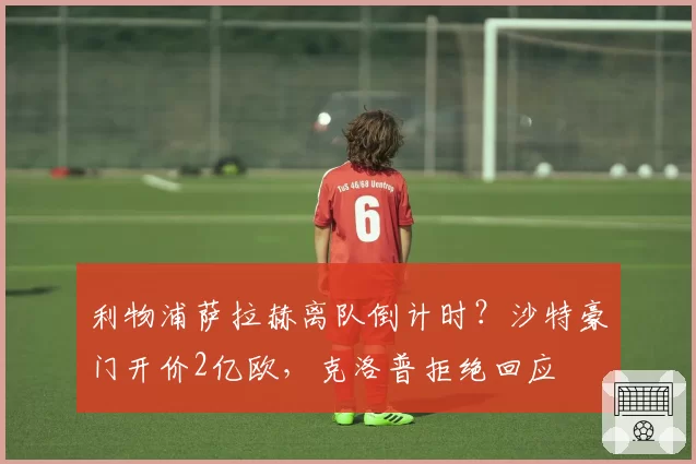 利物浦萨拉赫离队倒计时？沙特豪门开价2亿欧，克洛普拒绝回应