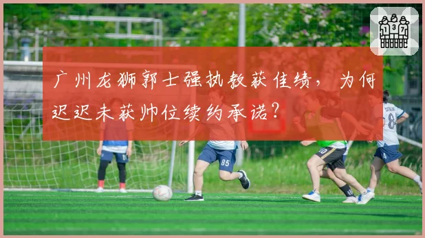广州龙狮郭士强执教获佳绩，为何迟迟未获帅位续约承诺？