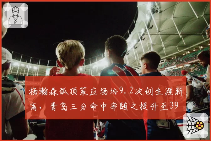 杨瀚森弧顶策应场均9.2次创生涯新高，青岛三分命中率随之提升至39%