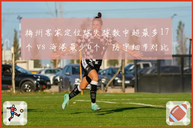 梅州客家定位球失球数中超最多17个 vs 海港最少6个，防守细节对比触目惊心