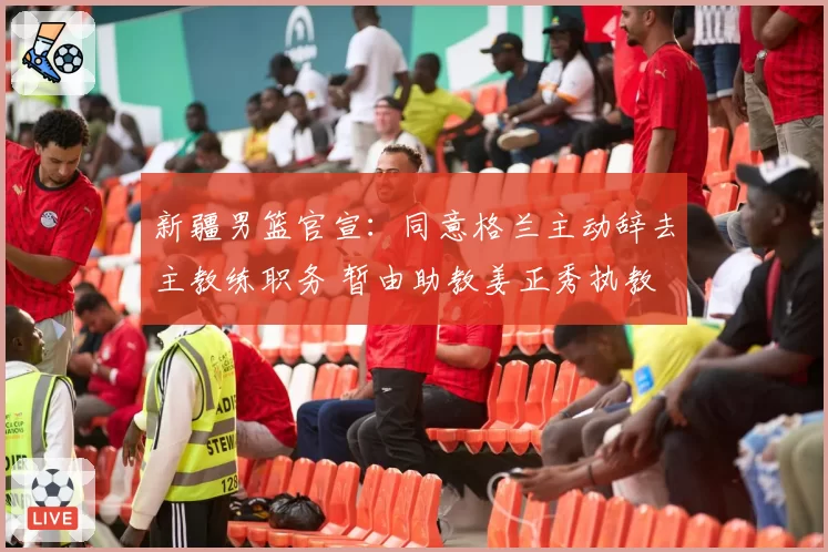 新疆男篮官宣：同意格兰主动辞去主教练职务 暂由助教姜正秀执教