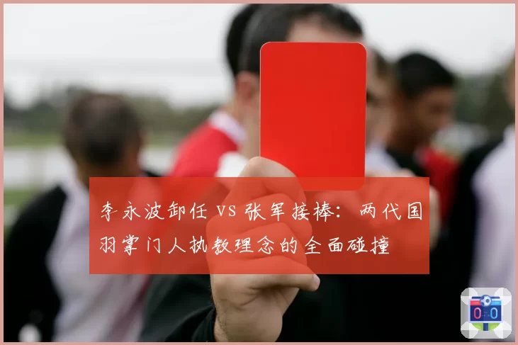 李永波卸任 vs 张军接棒：两代国羽掌门人执教理念的全面碰撞