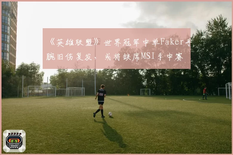 《英雄联盟》世界冠军中单Faker手腕旧伤复发，或将缺席MSI季中赛