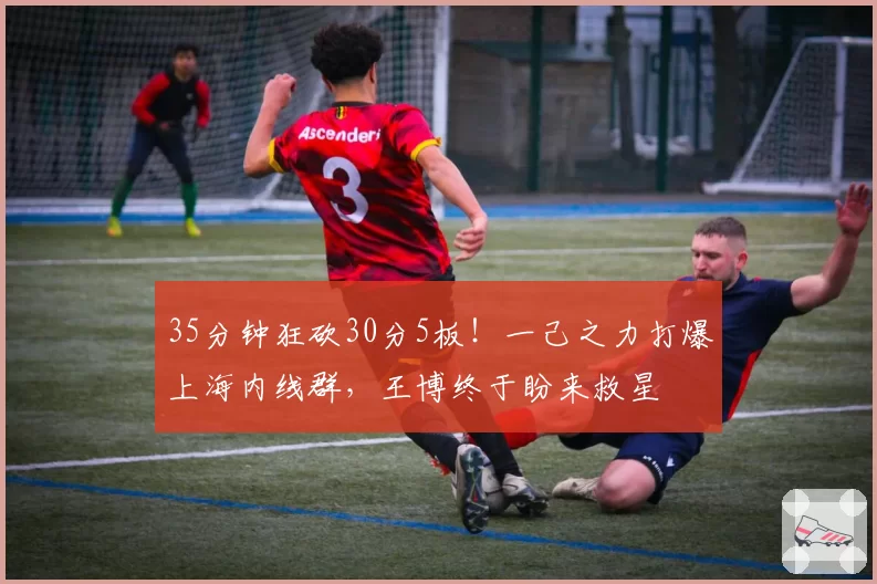 35分钟狂砍30分5板！一己之力打爆上海内线群，王博终于盼来救星