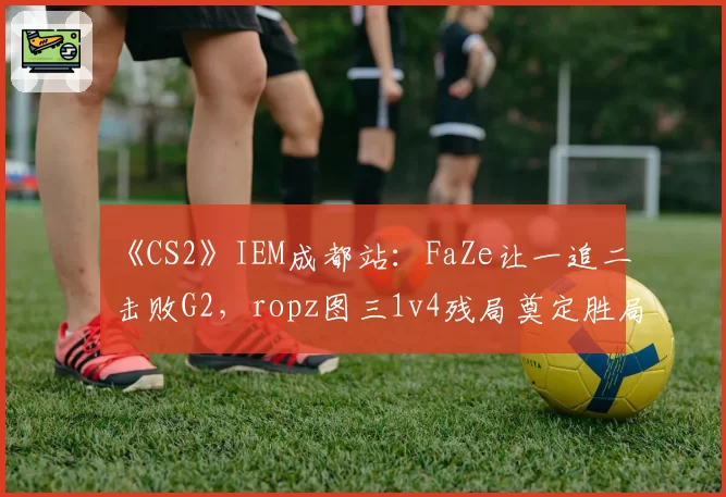 《CS2》IEM成都站：FaZe让一追二击败G2，ropz图三1v4残局奠定胜局