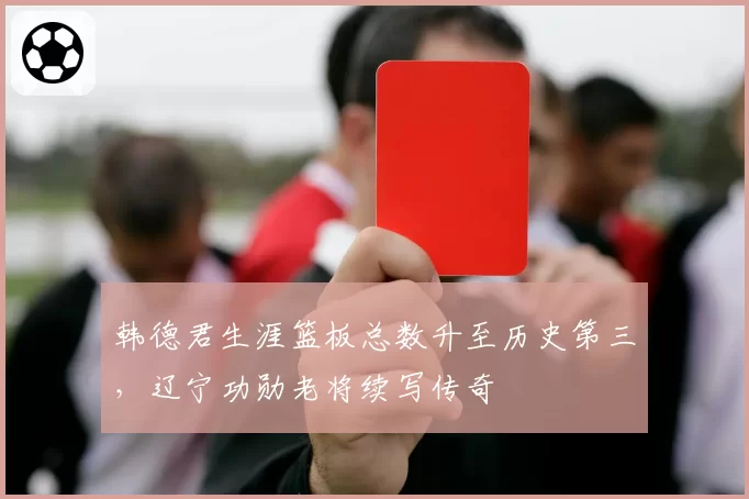 韩德君生涯篮板总数升至历史第三,辽宁功勋老将续写传奇