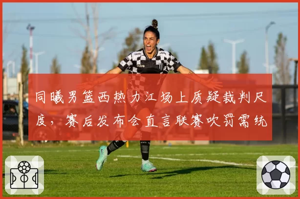 同曦男篮西热力江场上质疑裁判尺度，赛后发布会直言联赛吹罚需统一