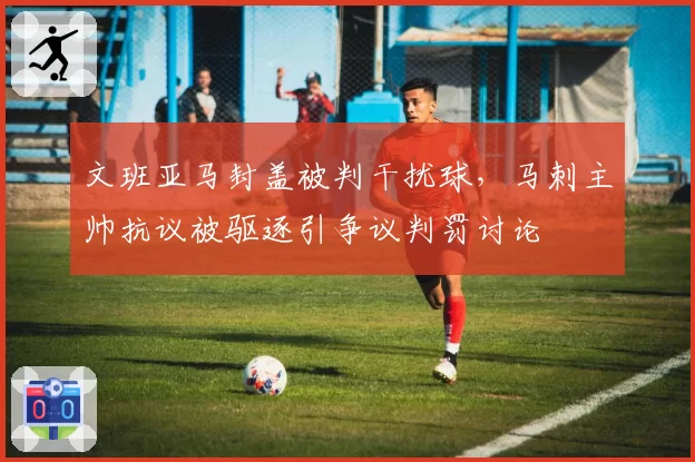 文班亚马封盖被判干扰球，马刺主帅抗议被驱逐引争议判罚讨论