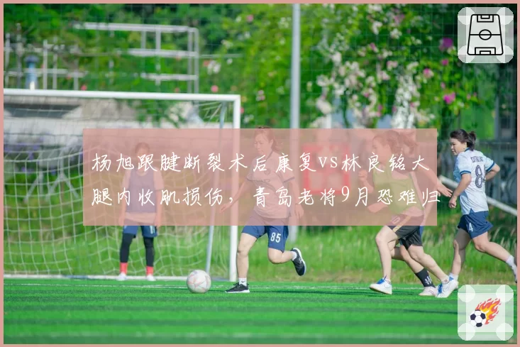 杨旭跟腱断裂术后康复vs林良铭大腿内收肌损伤,青岛老将9月恐难归大连边锋8月中复出