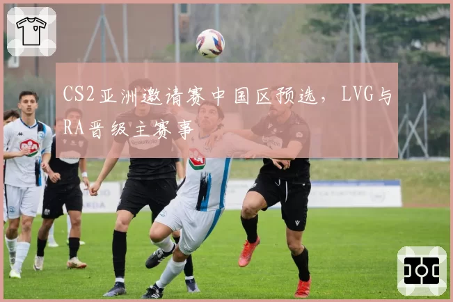 CS2亚洲邀请赛中国区预选，LVG与RA晋级主赛事