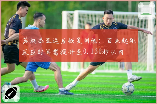 苏炳添亚运后恢复训练:百米起跑反应时间需提升至0.130秒以内