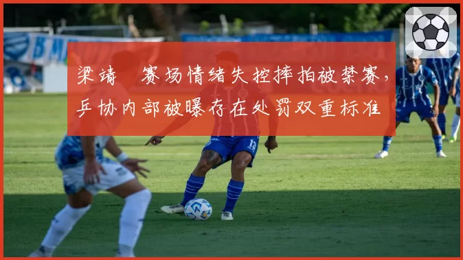 梁靖崑赛场情绪失控摔拍被禁赛,乒协内部被曝存在处罚双重标准