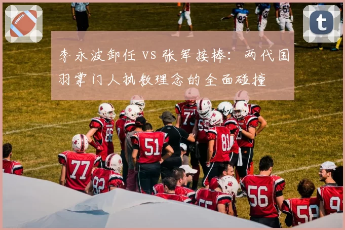 李永波卸任 vs 张军接棒：两代国羽掌门人执教理念的全面碰撞