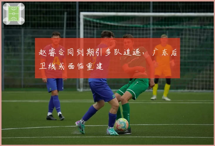 赵睿合同到期引多队追逐，广东后卫线或面临重建