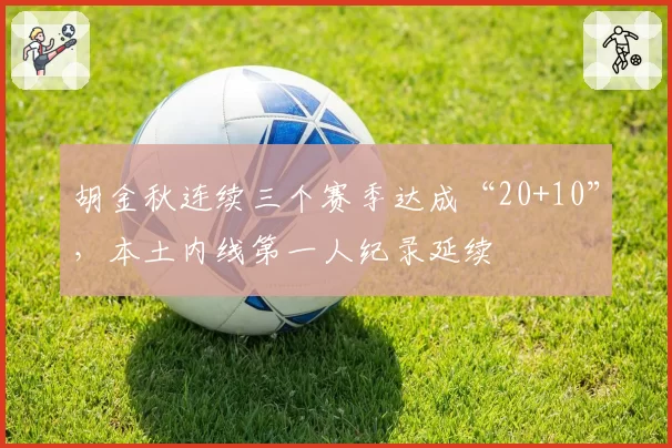 胡金秋连续三个赛季达成“20+10”,本土内线第一人纪录延续