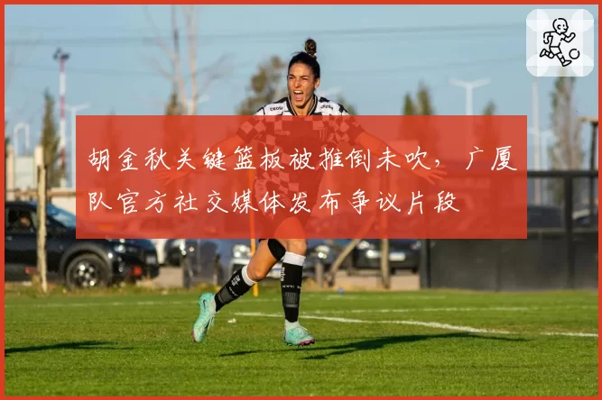 胡金秋关键篮板被推倒未吹，广厦队官方社交媒体发布争议片段