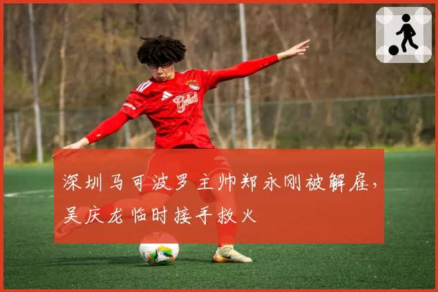 深圳马可波罗主帅郑永刚被解雇，吴庆龙临时接手救火